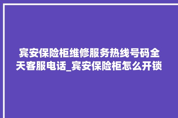 宾安保险柜维修服务热线号码全天客服电话_宾安保险柜怎么开锁没电了 。保险柜