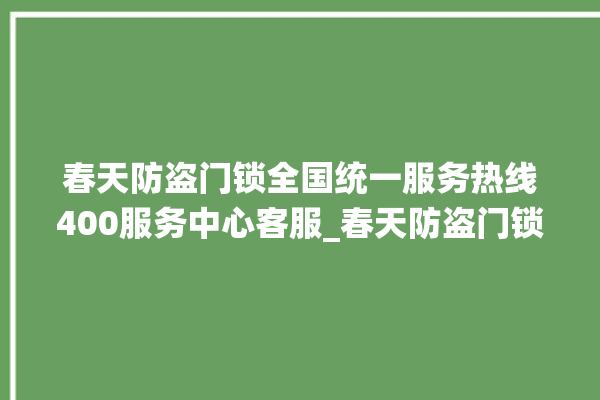 春天防盗门锁全国统一服务热线400服务中心客服_春天防盗门锁更换步骤图解 。门锁