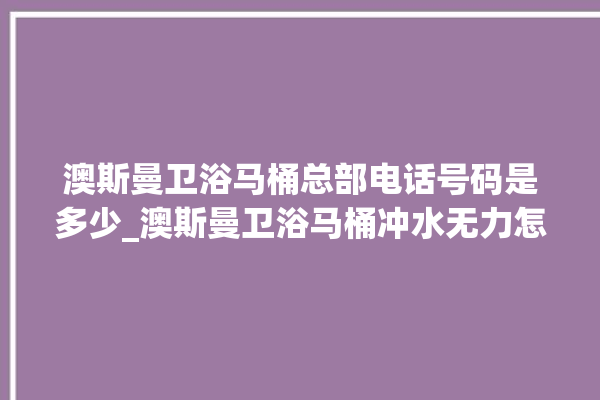 澳斯曼卫浴马桶总部电话号码是多少_澳斯曼卫浴马桶冲水无力怎么处理 。马桶