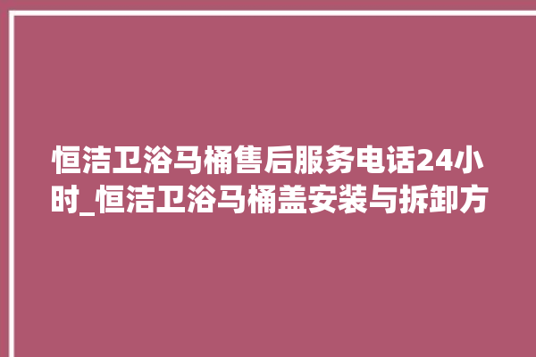 恒洁卫浴马桶售后服务电话24小时_恒洁卫浴马桶盖安装与拆卸方法介绍 。卫浴