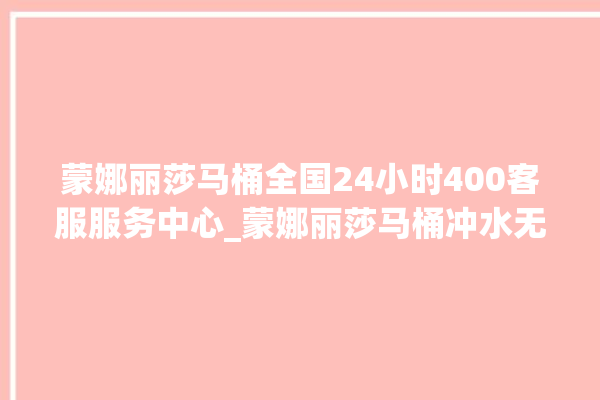 蒙娜丽莎马桶全国24小时400客服服务中心_蒙娜丽莎马桶冲水无力怎么处理 。蒙娜丽莎