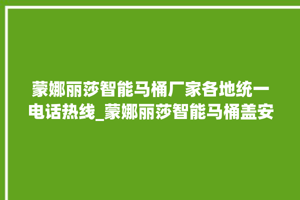 蒙娜丽莎智能马桶厂家各地统一电话热线_蒙娜丽莎智能马桶盖安装与拆卸方法介绍 。蒙娜丽莎