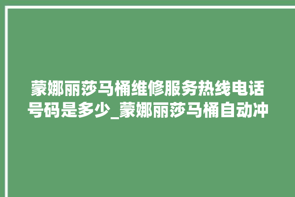 蒙娜丽莎马桶维修服务热线电话号码是多少_蒙娜丽莎马桶自动冲水故障 。蒙娜丽莎