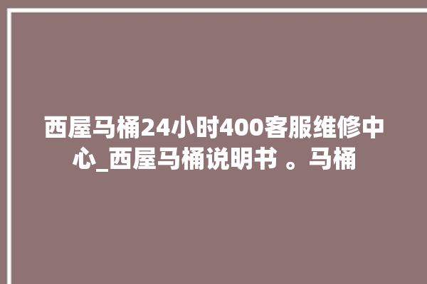 西屋马桶24小时400客服维修中心_西屋马桶说明书 。马桶