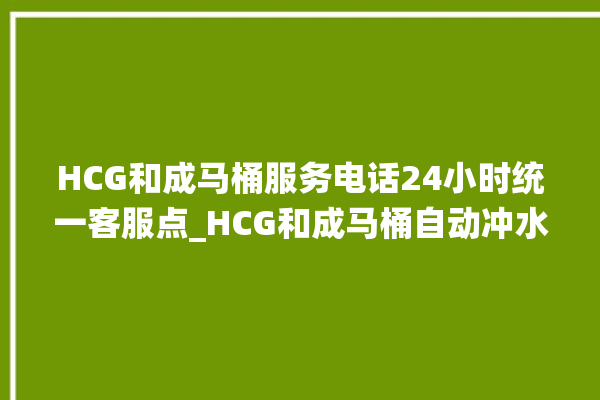 HCG和成马桶服务电话24小时统一客服点_HCG和成马桶自动冲水故障 。马桶