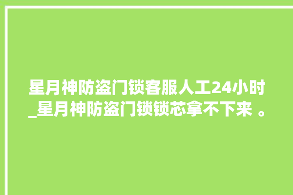 星月神防盗门锁客服人工24小时_星月神防盗门锁锁芯拿不下来 。星月