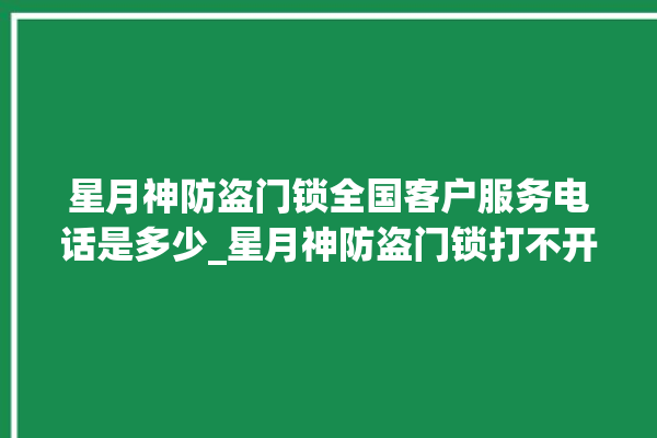 星月神防盗门锁全国客户服务电话是多少_星月神防盗门锁打不开了 。星月