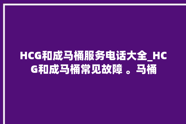 HCG和成马桶服务电话大全_HCG和成马桶常见故障 。马桶