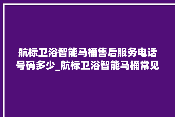 航标卫浴智能马桶售后服务电话号码多少_航标卫浴智能马桶常见故障 。航标