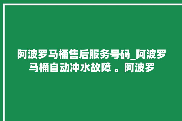 阿波罗马桶售后服务号码_阿波罗马桶自动冲水故障 。阿波罗