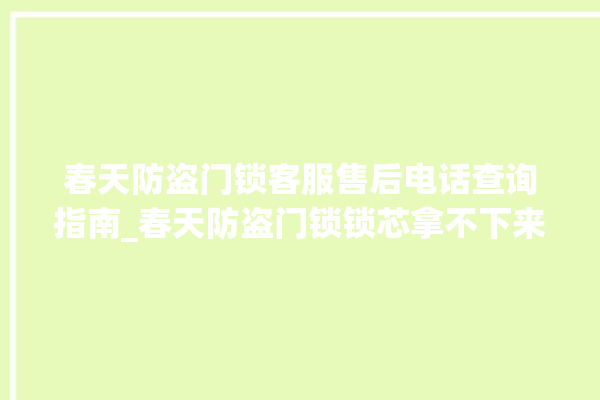 春天防盗门锁客服售后电话查询指南_春天防盗门锁锁芯拿不下来 。门锁