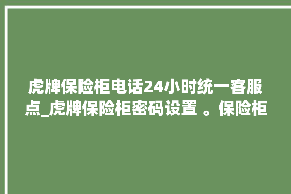 虎牌保险柜电话24小时统一客服点_虎牌保险柜密码设置 。保险柜