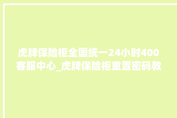 虎牌保险柜全国统一24小时400客服中心_虎牌保险柜重置密码教程 。保险柜