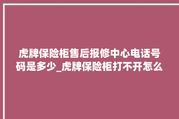 虎牌保险柜售后报修中心电话号码是多少_虎牌保险柜打不开怎么办 。保险柜