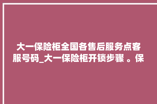 大一保险柜全国各售后服务点客服号码_大一保险柜开锁步骤 。保险柜