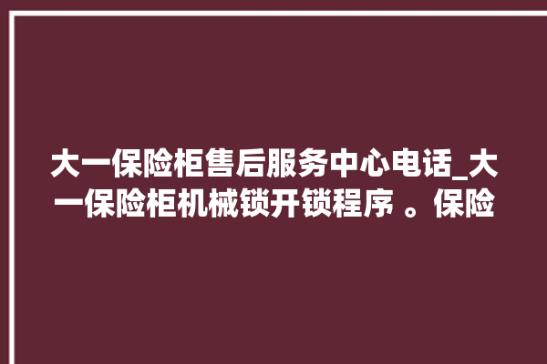 大一保险柜售后服务中心电话_大一保险柜机械锁开锁程序 。保险柜