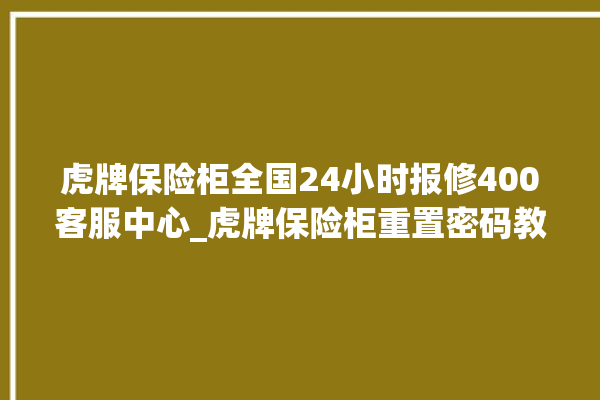 虎牌保险柜全国24小时报修400客服中心_虎牌保险柜重置密码教程 。保险柜