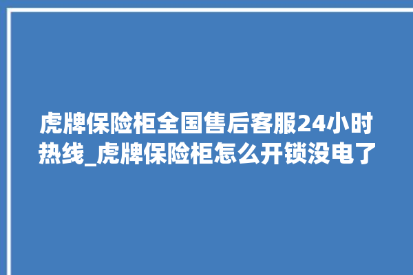 虎牌保险柜全国售后客服24小时热线_虎牌保险柜怎么开锁没电了 。保险柜