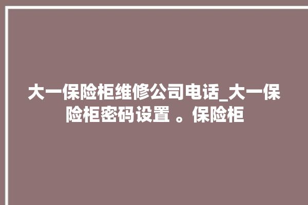 大一保险柜维修公司电话_大一保险柜密码设置 。保险柜