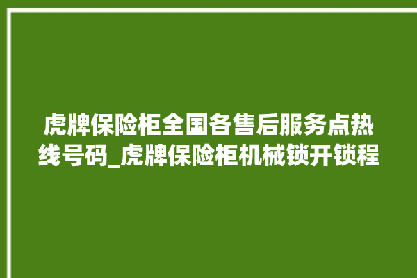 虎牌保险柜全国各售后服务点热线号码_虎牌保险柜机械锁开锁程序 。保险柜