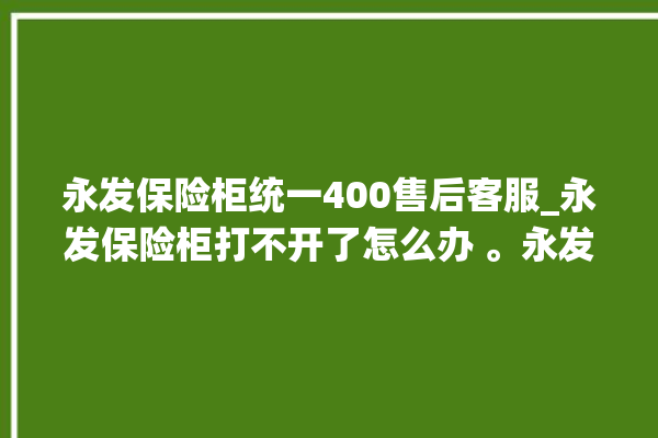 永发保险柜统一400售后客服_永发保险柜打不开了怎么办 。永发