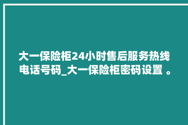 大一保险柜24小时售后服务热线电话号码_大一保险柜密码设置 。保险柜