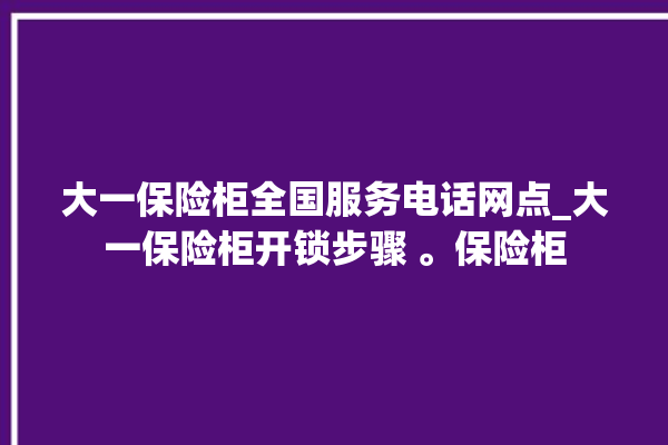 大一保险柜全国服务电话网点_大一保险柜开锁步骤 。保险柜