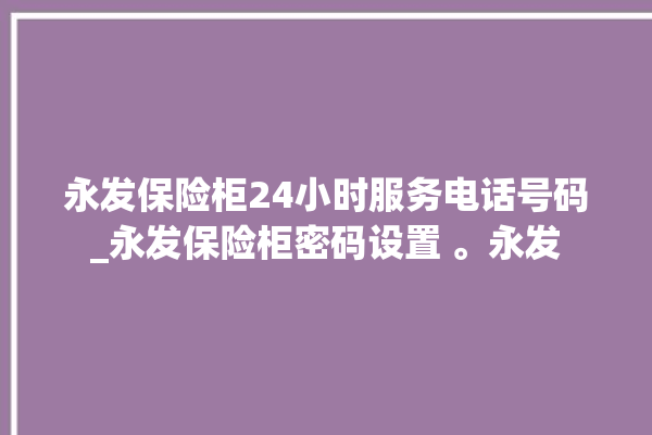 永发保险柜24小时服务电话号码_永发保险柜密码设置 。永发