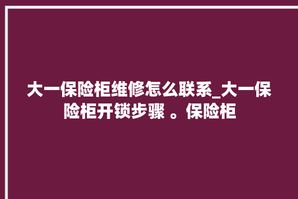 大一保险柜维修怎么联系_大一保险柜开锁步骤 。保险柜