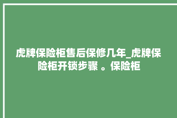 虎牌保险柜售后保修几年_虎牌保险柜开锁步骤 。保险柜