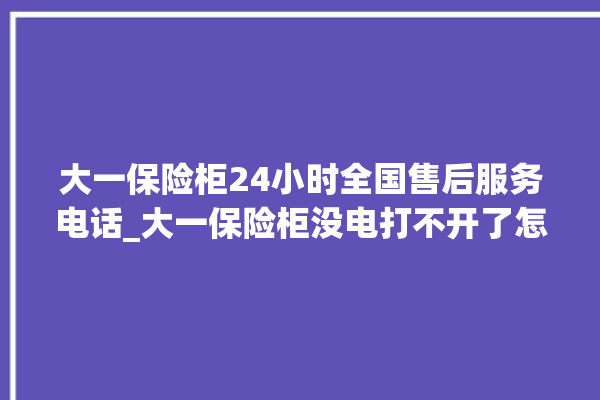 大一保险柜24小时全国售后服务电话_大一保险柜没电打不开了怎么办 。保险柜