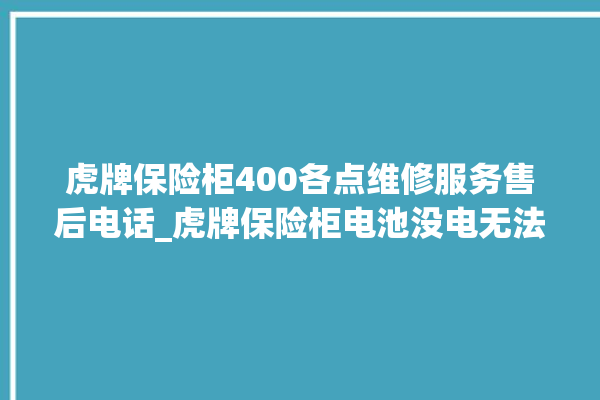 虎牌保险柜400各点维修服务售后电话_虎牌保险柜电池没电无法开门怎么办 。保险柜