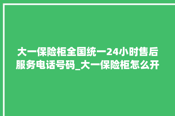 大一保险柜全国统一24小时售后服务电话号码_大一保险柜怎么开锁没电了 。保险柜