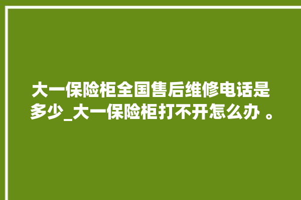 大一保险柜全国售后维修电话是多少_大一保险柜打不开怎么办 。保险柜