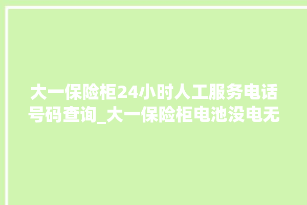 大一保险柜24小时人工服务电话号码查询_大一保险柜电池没电无法开门怎么办 。保险柜