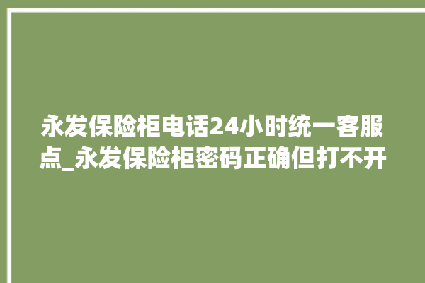 永发保险柜电话24小时统一客服点_永发保险柜密码正确但打不开 。永发