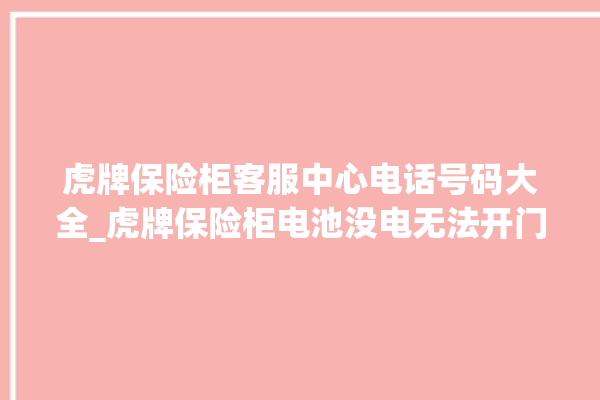 虎牌保险柜客服中心电话号码大全_虎牌保险柜电池没电无法开门怎么办 。保险柜