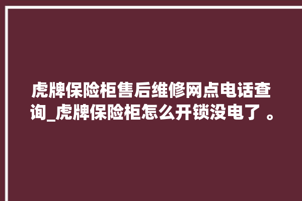 虎牌保险柜售后维修网点电话查询_虎牌保险柜怎么开锁没电了 。保险柜