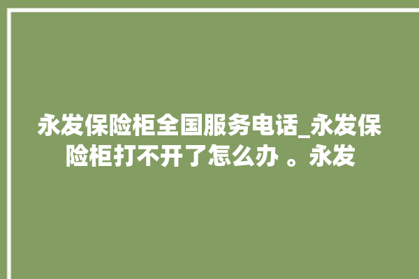 永发保险柜全国服务电话_永发保险柜打不开了怎么办 。永发