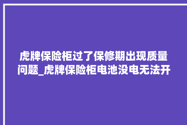 虎牌保险柜过了保修期出现质量问题_虎牌保险柜电池没电无法开门怎么办 。保险柜