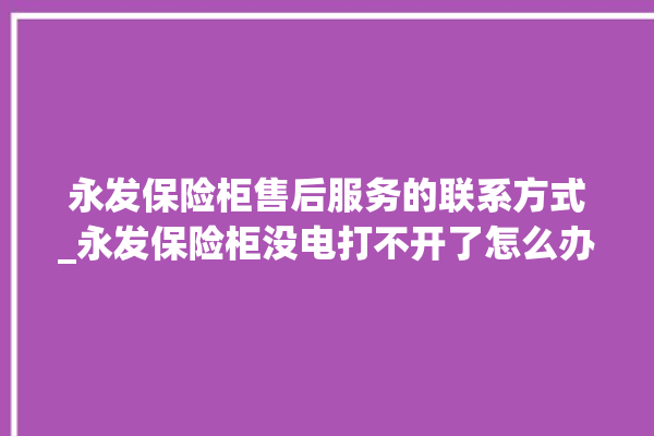 永发保险柜售后服务的联系方式_永发保险柜没电打不开了怎么办 。永发