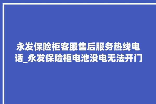 永发保险柜客服售后服务热线电话_永发保险柜电池没电无法开门怎么办 。永发