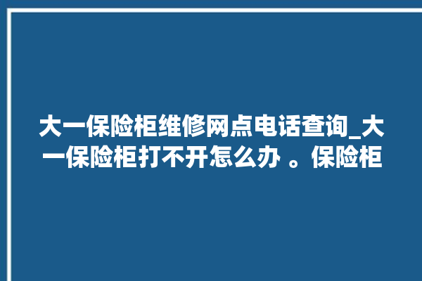 大一保险柜维修网点电话查询_大一保险柜打不开怎么办 。保险柜