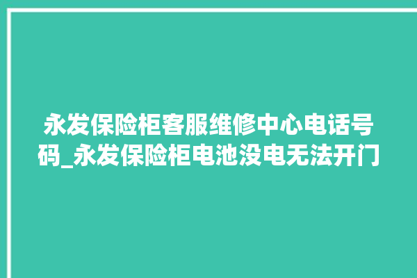 永发保险柜客服维修中心电话号码_永发保险柜电池没电无法开门怎么办 。永发