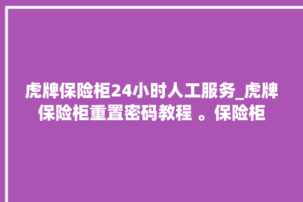 虎牌保险柜24小时人工服务_虎牌保险柜重置密码教程 。保险柜