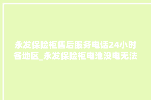 永发保险柜售后服务电话24小时各地区_永发保险柜电池没电无法开门怎么办 。永发