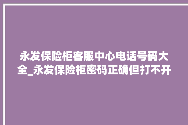 永发保险柜客服中心电话号码大全_永发保险柜密码正确但打不开 。永发