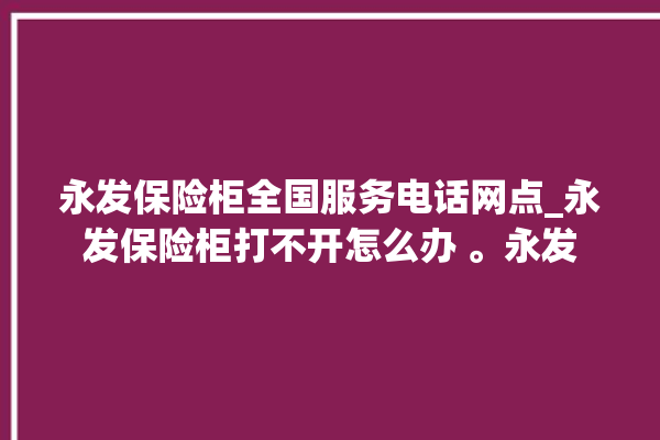 永发保险柜全国服务电话网点_永发保险柜打不开怎么办 。永发