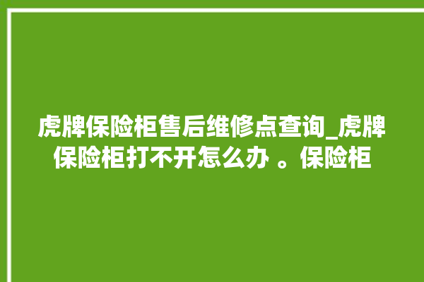 虎牌保险柜售后维修点查询_虎牌保险柜打不开怎么办 。保险柜