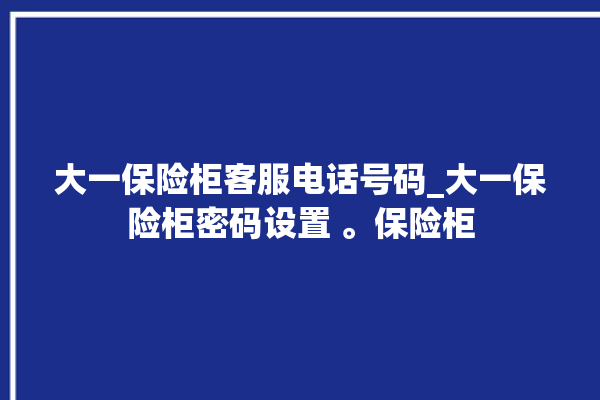 大一保险柜客服电话号码_大一保险柜密码设置 。保险柜